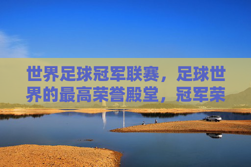 世界足球冠军联赛，足球世界的最高荣誉殿堂，冠军荣耀的终极对决