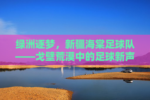 绿洲逐梦,新疆海棠足球队——戈壁荒漠中的足球新声