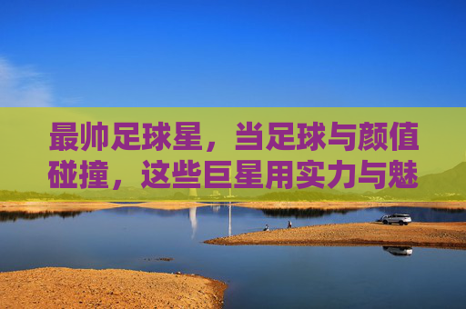 最帅足球星，当足球与颜值碰撞，这些巨星用实力与魅力征服世界，最帅足球星，当足球与颜值碰撞，这些巨星用实力与魅力征服世界