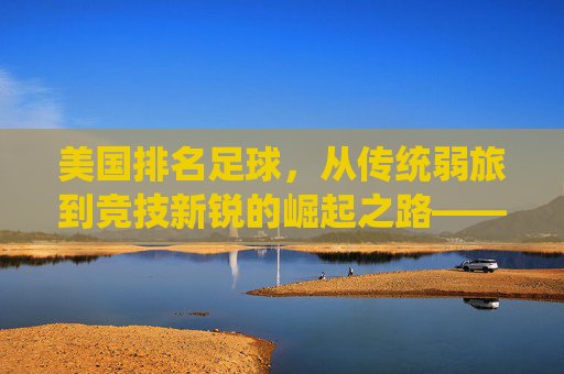 美国排名足球,从传统弱旅到竞技新锐的崛起之路——解析其排名提升的核心动力与未来展望,美国足球排名跃升,从传统弱旅到竞技新锐的崛起之路——解析核心动力与未来展望