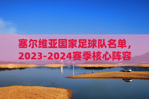 塞尔维亚国家足球队名单,2023-2024赛季核心阵容解析,塞尔维亚国家足球队2023-2024赛季名单及核心阵容解析