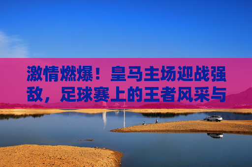 激情燃爆!皇马主场迎战强敌,足球赛上的王者风采与热血对决