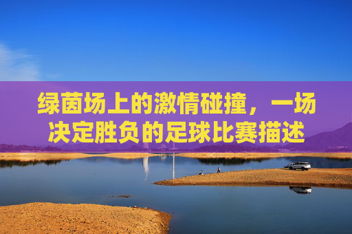 绿茵场上的激情碰撞，一场决定胜负的足球比赛描述