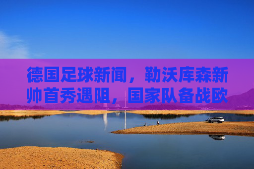 德国足球新闻,勒沃库森新帅首秀遇阻,国家队备战欧国联,德甲联赛新动态