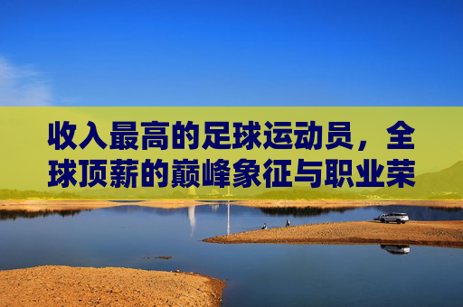 收入最高的足球运动员,全球顶薪的巅峰象征与职业荣耀的极致体现