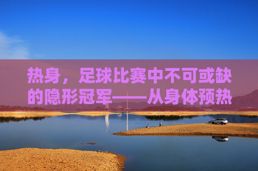 热身,足球比赛中不可或缺的隐形冠军——从身体预热到赛场巅峰的桥梁,热身,足球比赛中不可或缺的隐形冠军——从身体预热到赛场巅峰的桥梁