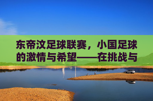 东帝汶足球联赛,小国足球的激情与希望——在挑战与梦想中绽放的绿茵之光