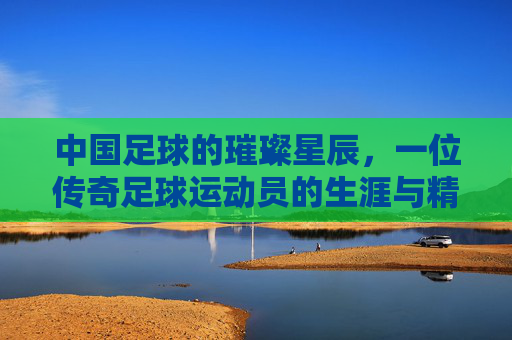 中国足球的璀璨星辰,一位传奇足球运动员的生涯与精神传承,中国足球的璀璨星辰,一位传奇足球运动员的生涯与精神传承