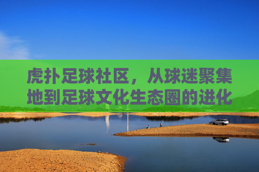 虎扑足球社区,从球迷聚集地到足球文化生态圈的进化与魅力,虎扑足球社区,从球迷聚集地到足球文化生态圈的进化与魅力