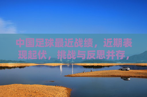 中国足球最近战绩,近期表现起伏,挑战与反思并存,为突破积蓄力量