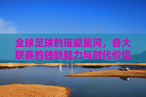 全球足球的璀璨星河,各大联赛的独特魅力与时代价值