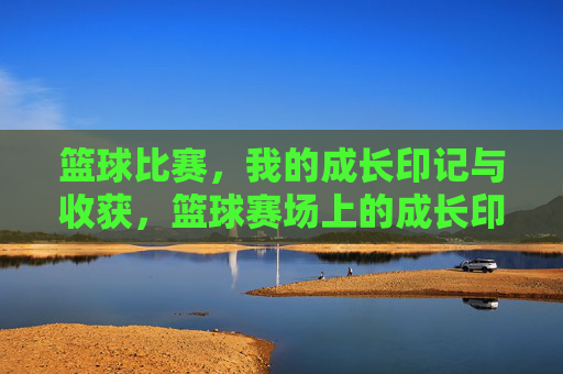 篮球比赛，我的成长印记与收获，篮球赛场上的成长印记与收获
