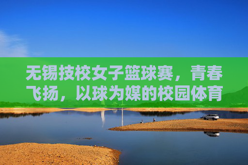 无锡技校女子篮球赛,青春飞扬,以球为媒的校园体育嘉年华,无锡技校女子篮球赛,青春飞扬,以球为媒的校园体育嘉年华