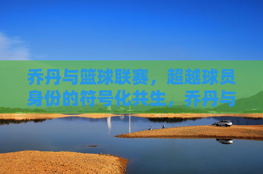 乔丹与篮球联赛，超越球员身份的符号化共生，乔丹与篮球联赛，超越球员身份的符号化共生