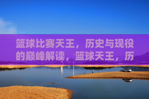 篮球比赛天王,历史与现役的巅峰解读,篮球天王,历史与现役巅峰的巅峰解读