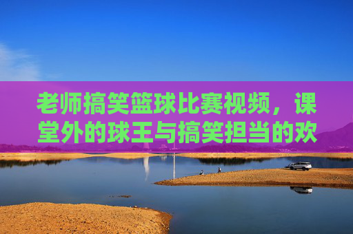 老师搞笑篮球比赛视频,课堂外的球王与搞笑担当的欢乐对决,老师搞笑篮球比赛视频,课堂外的球王与搞笑担当的欢乐对决