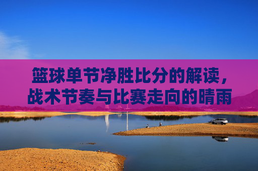 篮球单节净胜比分的解读,战术节奏与比赛走向的晴雨表,篮球单节净胜比分的解读,战术节奏与比赛走向的晴雨表