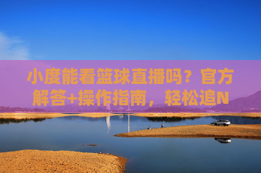 小度能看篮球直播吗?官方解答+操作指南,轻松追NBA/CBA赛事,小度能看篮球直播吗?官方解答+操作指南,轻松追NBA/CBA赛事
