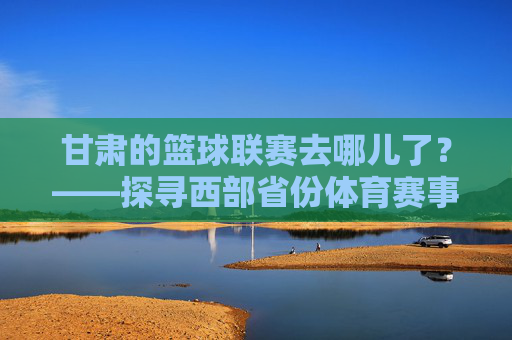 甘肃的篮球联赛去哪儿了?——探寻西部省份体育赛事的困境与突围,甘肃的篮球联赛去哪儿了?——探寻西部省份体育赛事的困境与突围