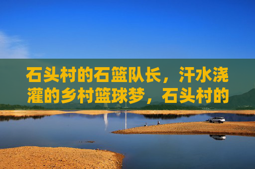 石头村的石篮队长,汗水浇灌的乡村篮球梦,石头村的石篮队长,汗水浇灌的乡村篮球梦