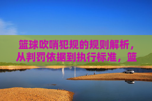 篮球吹哨犯规的规则解析,从判罚依据到执行标准,篮球吹哨犯规的规则解析,从判罚依据到执行标准