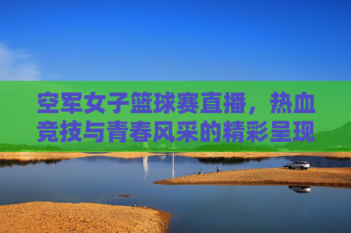 空军女子篮球赛直播，热血竞技与青春风采的精彩呈现，空军女子篮球赛直播，热血竞技与青春风采的精彩呈现