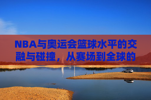 NBA与奥运会篮球水平的交融与碰撞,从赛场到全球的竞技标杆,NBA与奥运篮球的交融与碰撞,从赛场到全球的竞技标杆