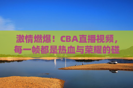 激情燃爆！CBA直播视频，每一帧都是热血与荣耀的碰撞，激情燃爆！CBA直播视频，每一帧都是热血与荣耀的碰撞