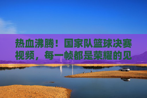 热血沸腾！国家队篮球决赛视频，每一帧都是荣耀的见证，热血沸腾！国家队篮球决赛视频，每一帧都是荣耀的见证