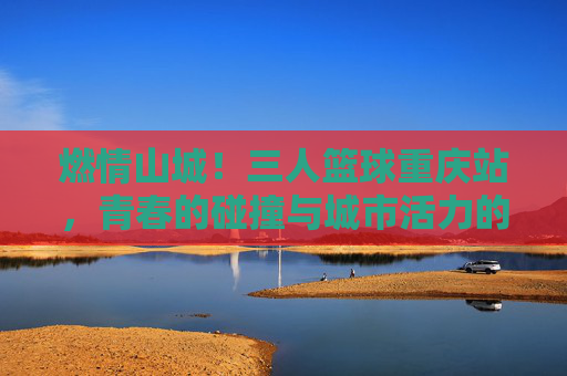 燃情山城!三人篮球重庆站,青春的碰撞与城市活力的完美交融,燃情山城!三人篮球重庆站,青春的碰撞与城市活力的完美交融