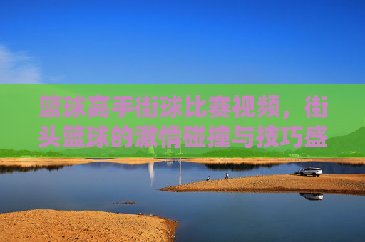篮球高手街球比赛视频，街头篮球的激情碰撞与技巧盛宴，篮球高手街球比赛，激情碰撞与技巧盛宴