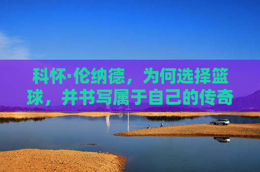 科怀·伦纳德，为何选择篮球，并书写属于自己的传奇之路，科怀·伦纳德，为何选择篮球，书写传奇之路