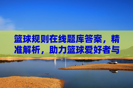 篮球规则在线题库答案,精准解析,助力篮球爱好者与从业者提升专业素养,篮球规则在线题库答案,精准解析,助力篮球爱好者与从业者提升专业素养