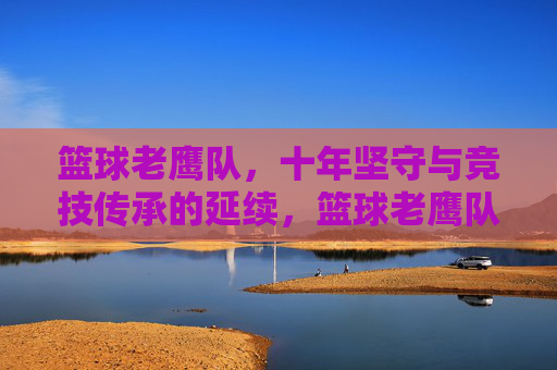 篮球老鹰队,十年坚守与竞技传承的延续,篮球老鹰队,十年坚守与竞技传承的延续