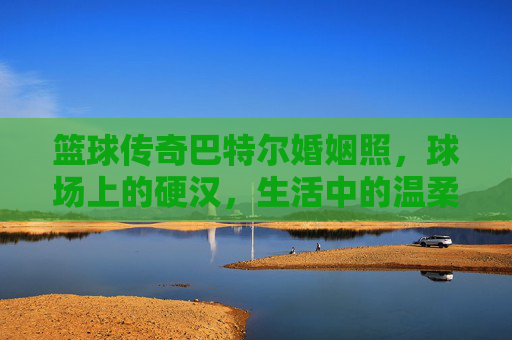 篮球传奇巴特尔婚姻照，球场上的硬汉，生活中的温柔丈夫与慈父，篮球传奇巴特尔，球场硬汉，婚姻生活中的温柔丈夫与慈父