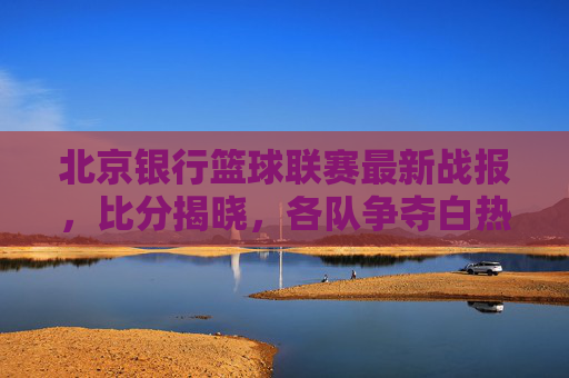 北京银行篮球联赛最新战报,比分揭晓,各队争夺白热化,精彩对决频现,北京银行篮球联赛最新战报,比分揭晓,各队争夺白热化,精彩对决频现