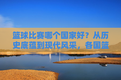 篮球比赛哪个国家好?从历史底蕴到现代风采,各国篮球的独特魅力与巅峰对决,篮球比赛哪个国家更胜一筹?从历史底蕴到现代风采,各国篮球的独特魅力与巅峰对决