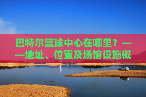 巴特尔篮球中心在哪里？——地址、位置及场馆设施概览，巴特尔篮球中心在哪里？——地址、位置及场馆设施概览