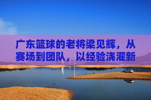 广东篮球的老将梁见辉,从赛场到团队,以经验浇灌新星的篮球传承者,广东篮球老将梁见辉,从赛场到团队,以经验浇灌新星