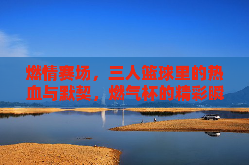 燃情赛场，三人篮球里的热血与默契，燃气杯的精彩瞬间，燃情赛场，三人篮球的热血与默契，燃气杯的精彩瞬间