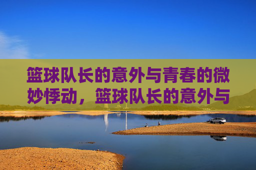 篮球队长的意外与青春的微妙悸动,篮球队长的意外与青春的微妙悸动