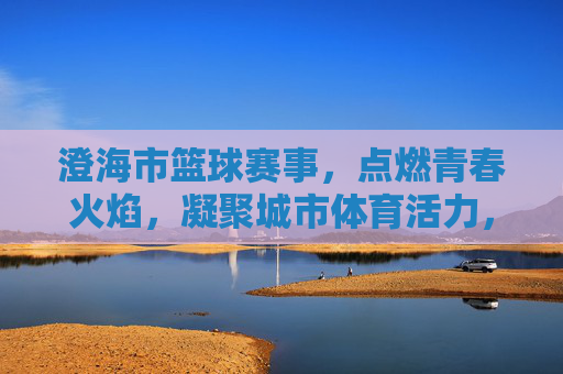 澄海市篮球赛事，点燃青春火焰，凝聚城市体育活力，澄海市篮球赛事点燃青春火焰 凝聚城市体育活力