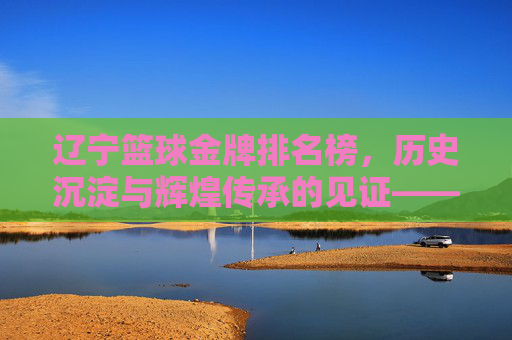 辽宁篮球金牌排名榜，历史沉淀与辉煌传承的见证——老牌劲旅的荣耀与时代使命，辽宁篮球金牌排名榜，历史沉淀与辉煌传承的见证——老牌劲旅的荣耀与时代使命