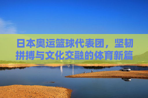 日本奥运篮球代表团,坚韧拼搏与文化交融的体育新篇,日本奥运篮球代表团,坚韧拼搏与文化交融的体育新篇