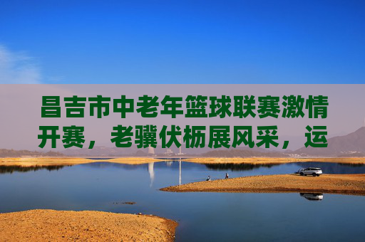 昌吉市中老年篮球联赛激情开赛,老骥伏枥展风采,运动健康谱新篇,昌吉市中老年篮球联赛开赛,老骥伏枥展风采,运动健康谱新篇