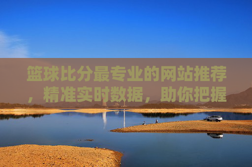 篮球比分最专业的网站推荐，精准实时数据，助你把握赛事脉搏，篮球比分最专业网站推荐，精准实时数据，助你把握赛事脉搏