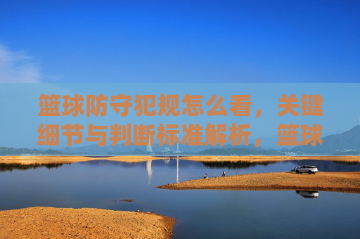 篮球防守犯规怎么看,关键细节与判断标准解析,篮球防守犯规的判断标准与关键细节解析