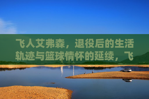 飞人艾弗森,退役后的生活轨迹与篮球情怀的延续,飞人艾弗森,退役后的生活轨迹与篮球情怀的延续