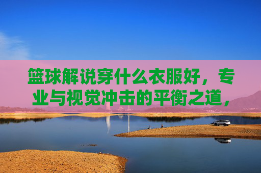 篮球解说穿什么衣服好,专业与视觉冲击的平衡之道,篮球解说着装指南,专业与视觉冲击的平衡之道