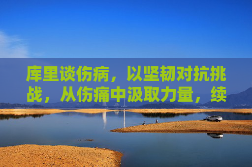 库里谈伤病，以坚韧对抗挑战，从伤痛中汲取力量，续写篮球传奇，库里以坚韧对抗伤病，从伤痛中汲取力量，续写篮球传奇
